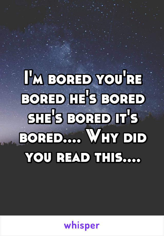 I'm bored you're bored he's bored she's bored it's bored.... Why did you read this....