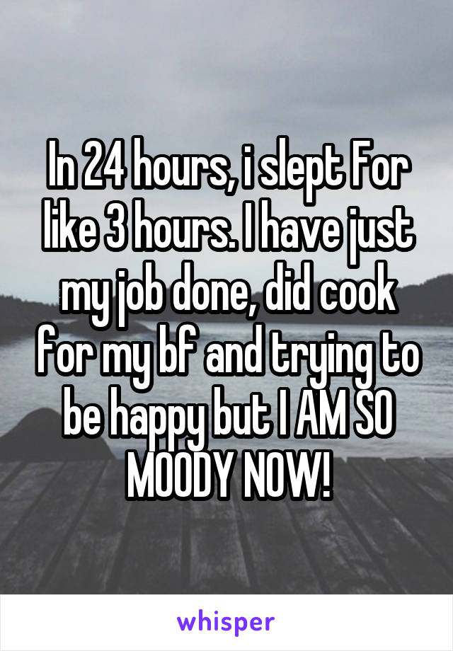 In 24 hours, i slept For like 3 hours. I have just my job done, did cook for my bf and trying to be happy but I AM SO MOODY NOW!