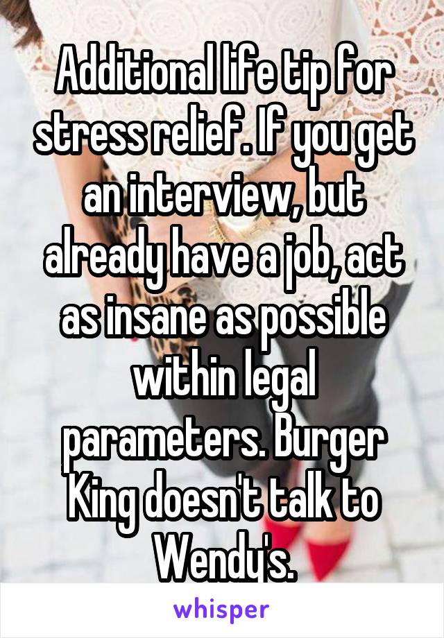 Additional life tip for stress relief. If you get an interview, but already have a job, act as insane as possible within legal parameters. Burger King doesn't talk to Wendy's.