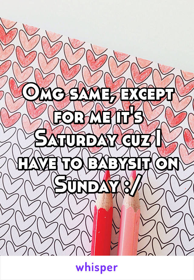 Omg same, except for me it's Saturday cuz I have to babysit on Sunday :/