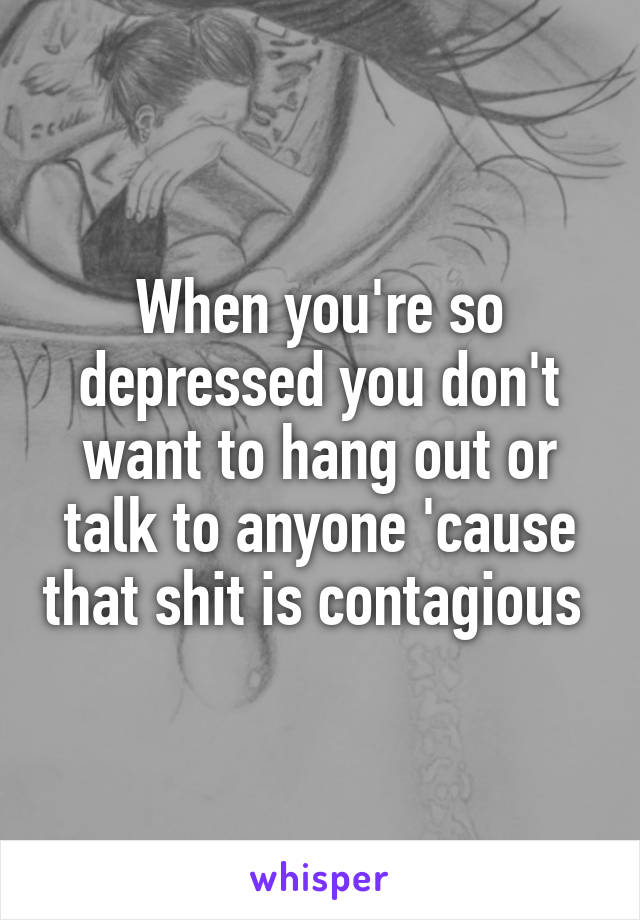 When you're so depressed you don't want to hang out or talk to anyone 'cause that shit is contagious 