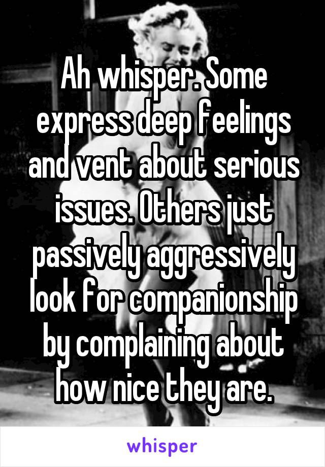 Ah whisper. Some express deep feelings and vent about serious issues. Others just passively aggressively look for companionship by complaining about how nice they are.