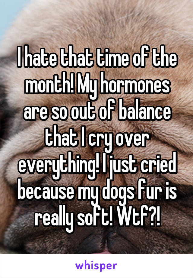 I hate that time of the month! My hormones are so out of balance that I cry over everything! I just cried because my dogs fur is really soft! Wtf?!