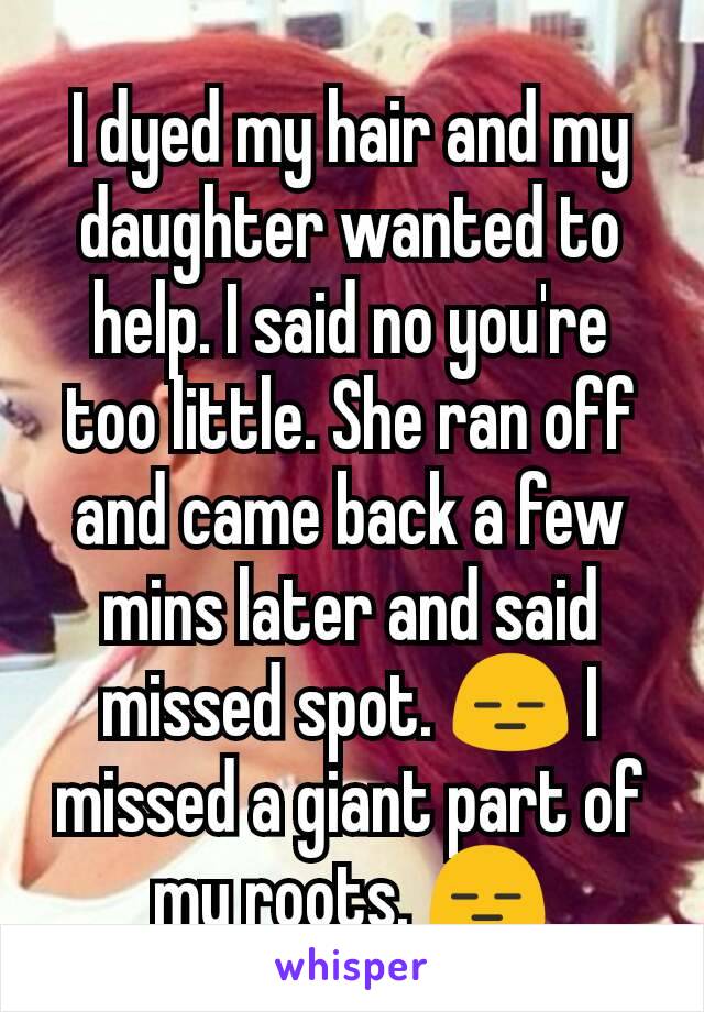 I dyed my hair and my daughter wanted to help. I said no you're too little. She ran off and came back a few mins later and said missed spot. 😑 I missed a giant part of my roots. 😑