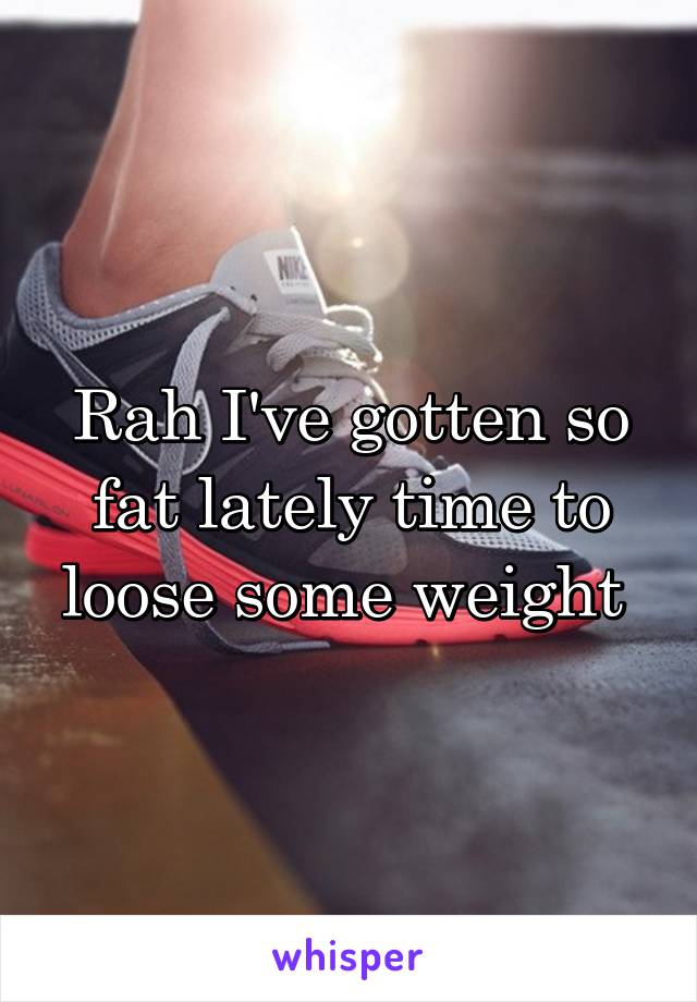 Rah I've gotten so fat lately time to loose some weight 