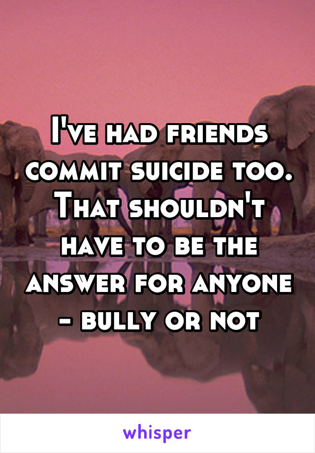 I've had friends commit suicide too. That shouldn't have to be the answer for anyone - bully or not