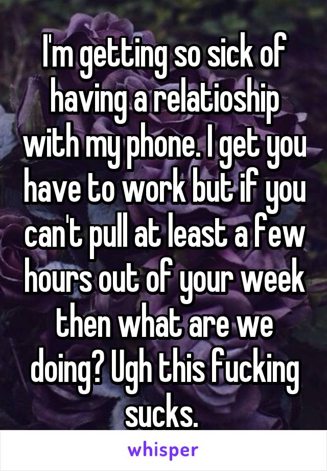 I'm getting so sick of having a relatioship with my phone. I get you have to work but if you can't pull at least a few hours out of your week then what are we doing? Ugh this fucking sucks. 
