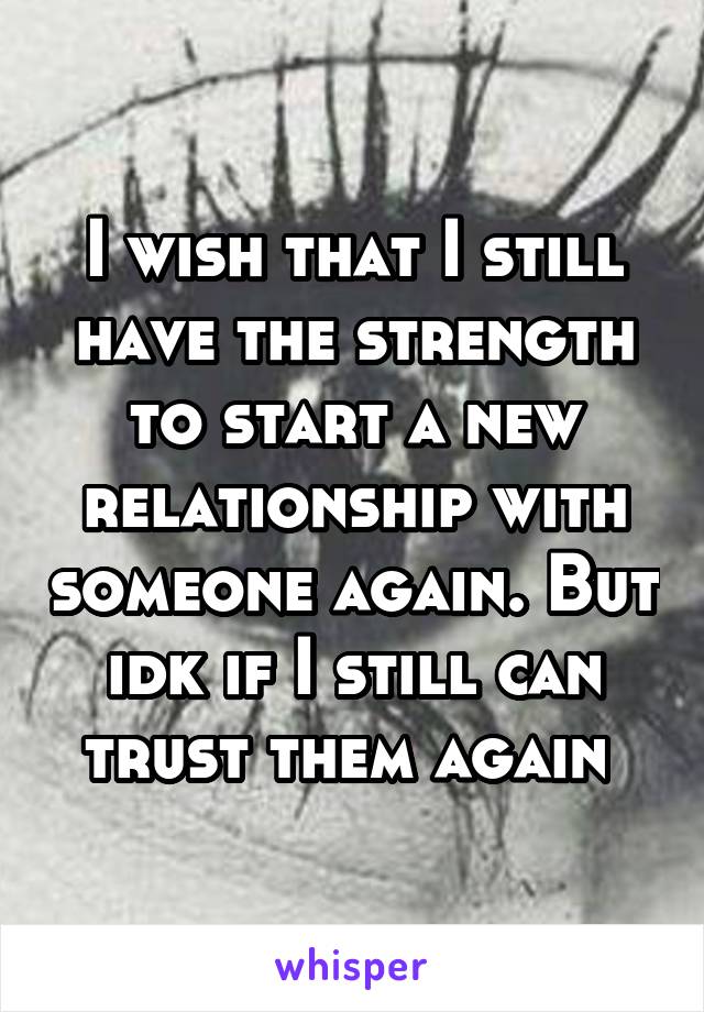 I wish that I still have the strength to start a new relationship with someone again. But idk if I still can trust them again 