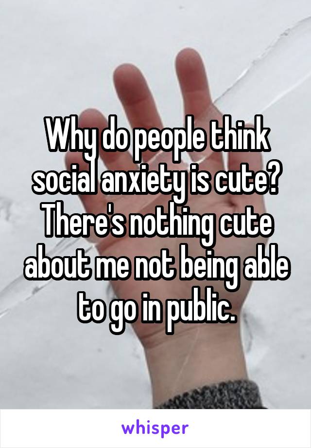 Why do people think social anxiety is cute? There's nothing cute about me not being able to go in public.