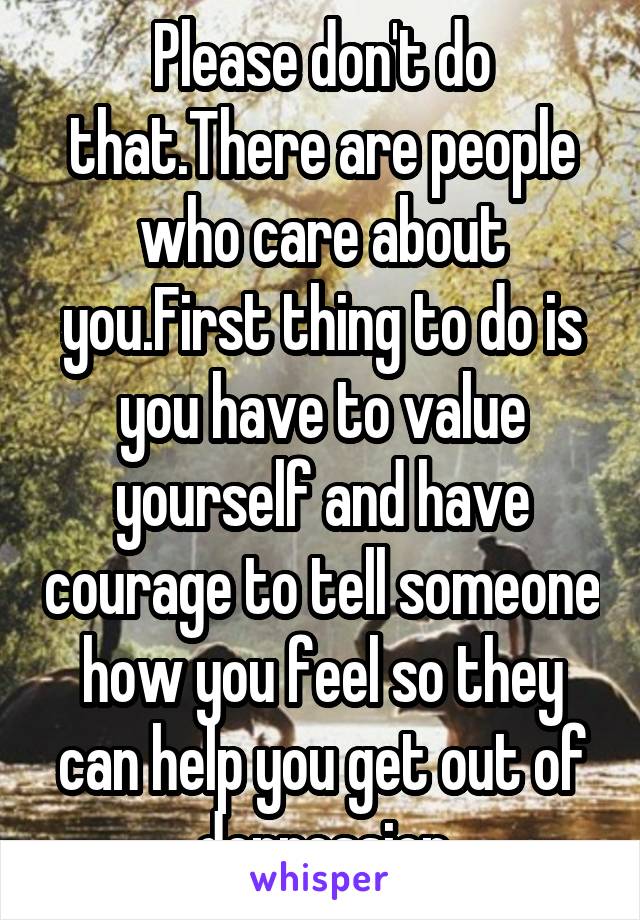 Please don't do that.There are people who care about you.First thing to do is you have to value yourself and have courage to tell someone how you feel so they can help you get out of depression