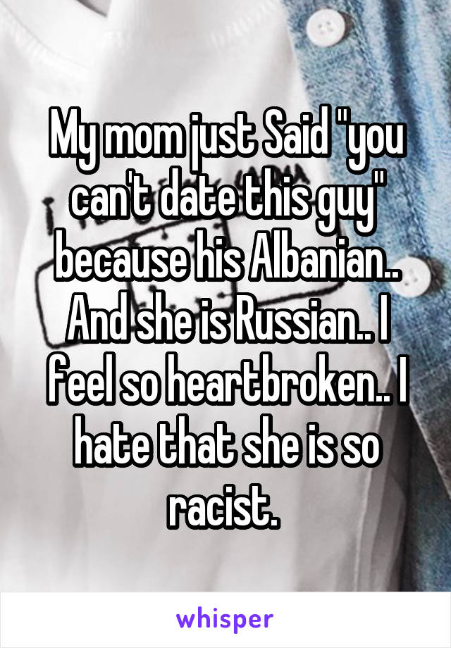 My mom just Said "you can't date this guy" because his Albanian.. And she is Russian.. I feel so heartbroken.. I hate that she is so racist. 