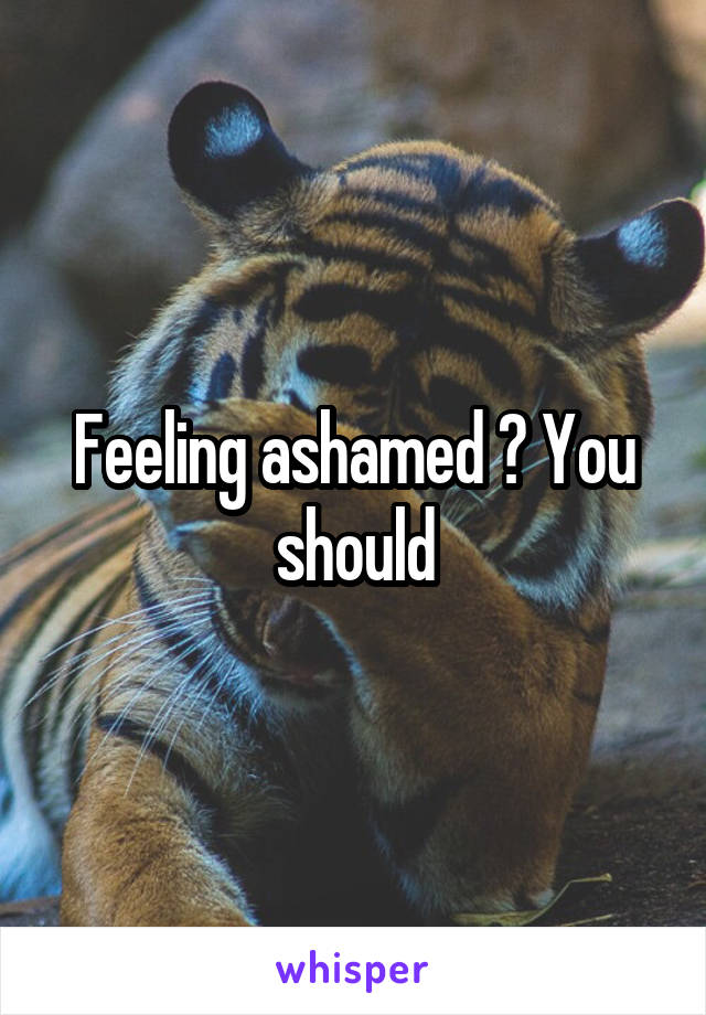 Feeling ashamed ? You should