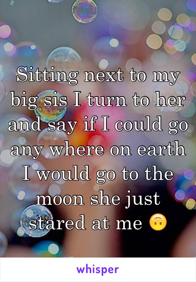 Sitting next to my big sis I turn to her and say if I could go any where on earth I would go to the moon she just stared at me 🙃