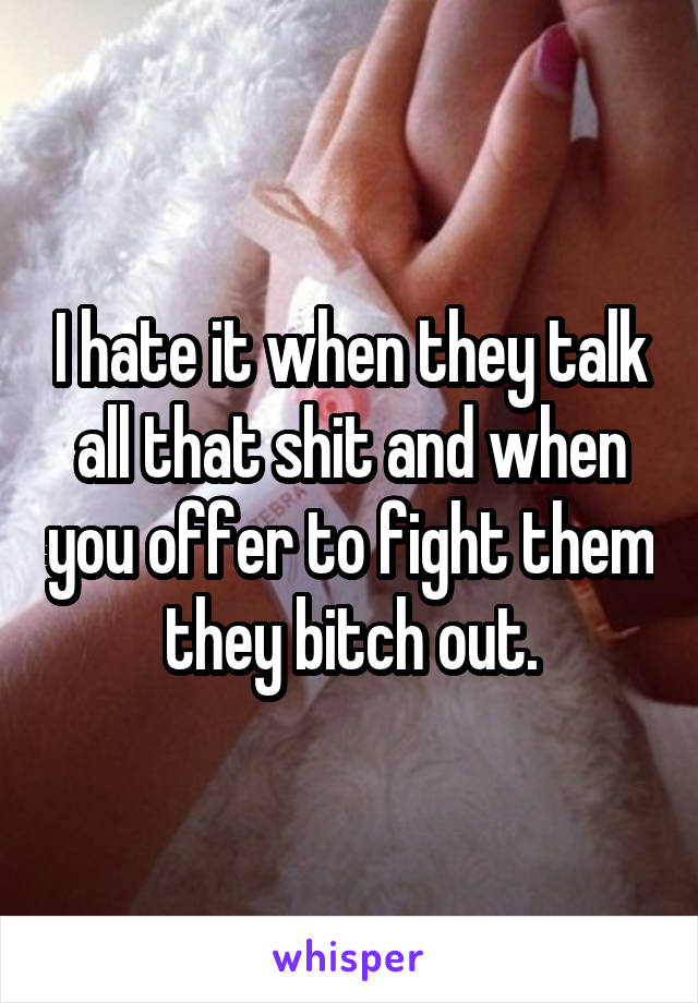 I hate it when they talk all that shit and when you offer to fight them they bitch out.