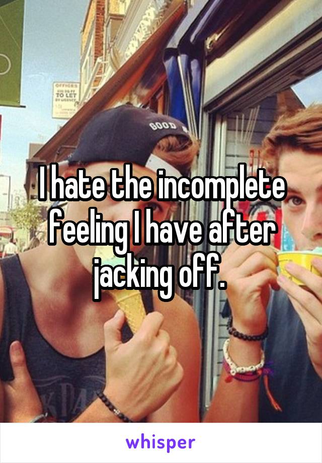 I hate the incomplete feeling I have after jacking off. 