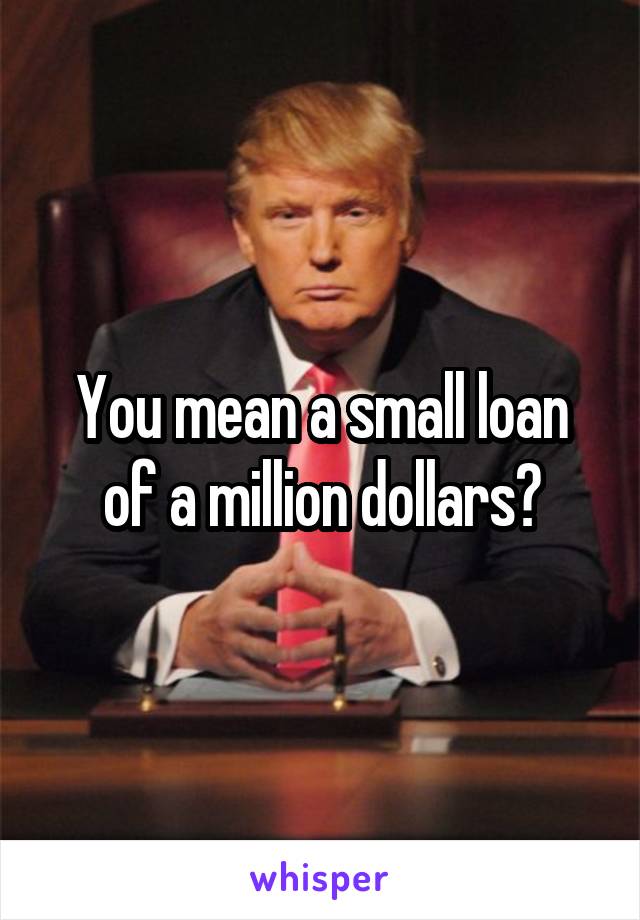 You mean a small loan of a million dollars?