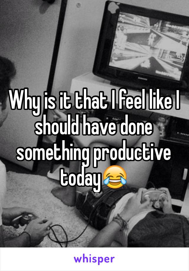 Why is it that I feel like I should have done something productive today😂
