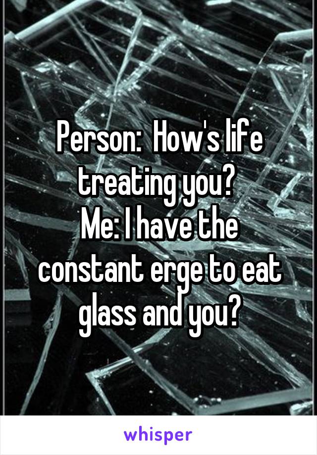 Person:  How's life treating you? 
Me: I have the constant erge to eat glass and you?