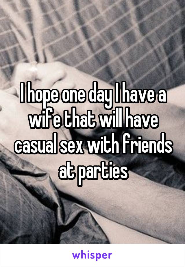 I hope one day I have a wife that will have casual sex with friends at parties