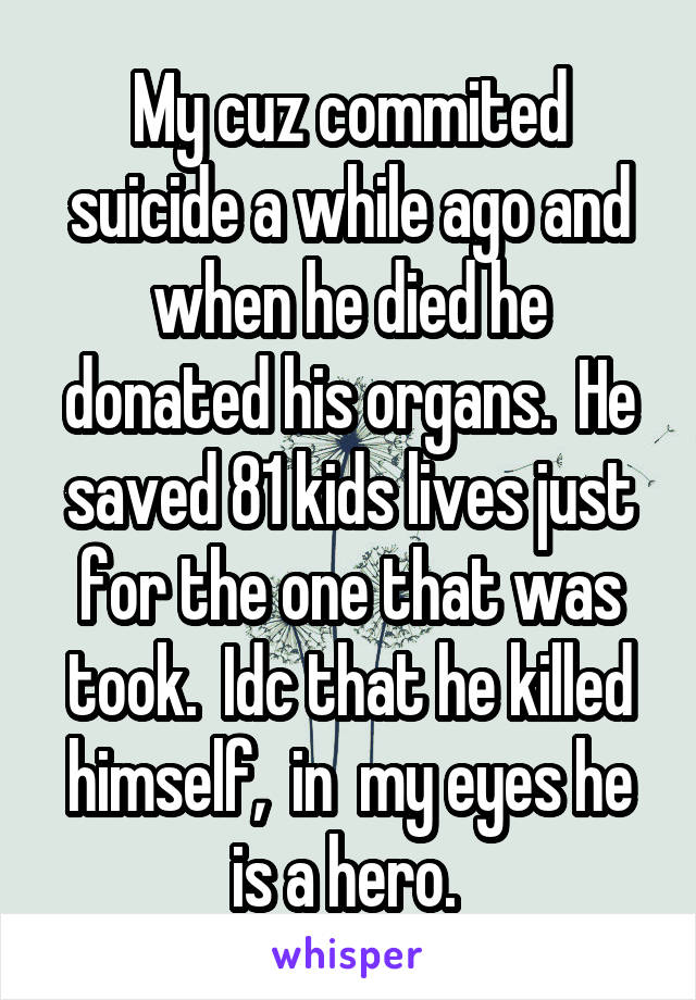 My cuz commited suicide a while ago and when he died he donated his organs.  He saved 81 kids lives just for the one that was took.  Idc that he killed himself,  in  my eyes he is a hero. 