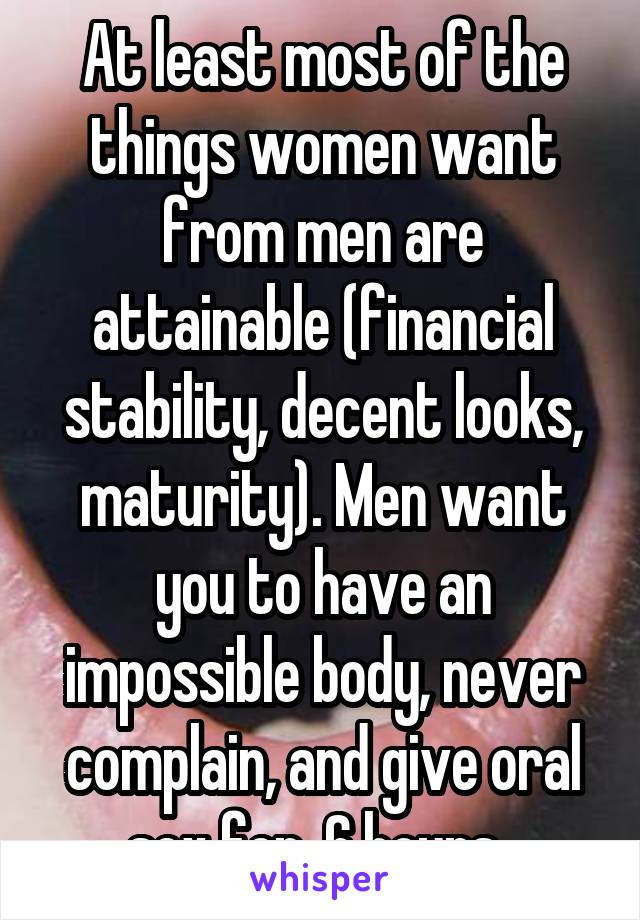 At least most of the things women want from men are attainable (financial stability, decent looks, maturity). Men want you to have an impossible body, never complain, and give oral sex for  6 hours. 