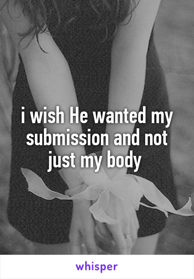 i wish He wanted my submission and not just my body 