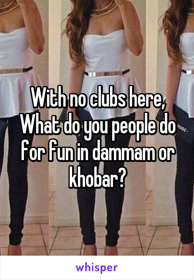 With no clubs here, What do you people do for fun in dammam or khobar?