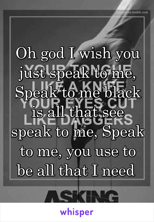 Oh god I wish you just speak to me, Speak to me black is all that see speak to me, Speak to me, you use to be all that I need 