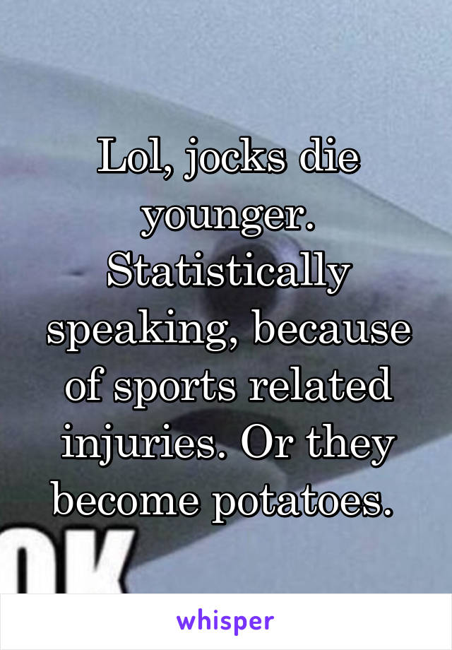 Lol, jocks die younger. Statistically speaking, because of sports related injuries. Or they become potatoes. 