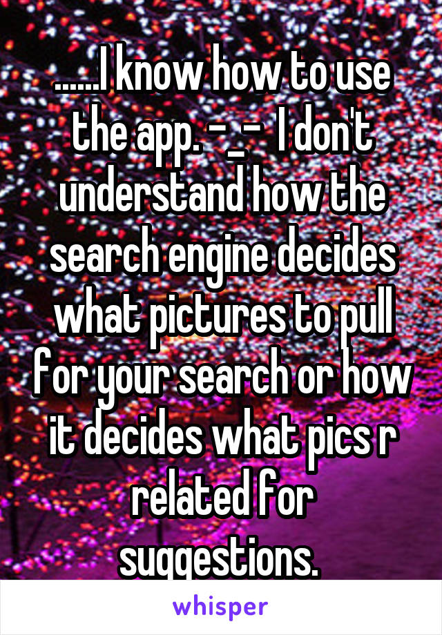 ......I know how to use the app. -_-  I don't understand how the search engine decides what pictures to pull for your search or how it decides what pics r related for suggestions. 