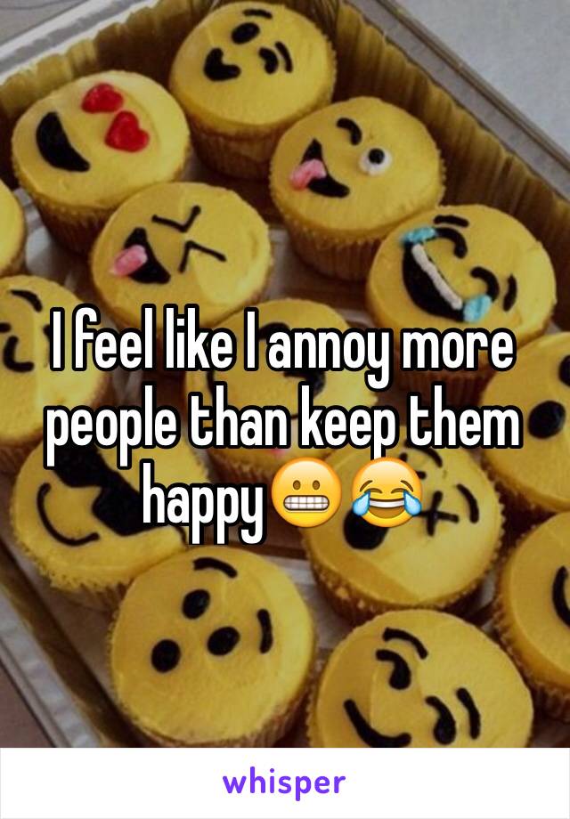 I feel like I annoy more people than keep them happy😬😂