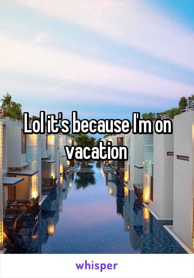 Lol it's because I'm on vacation 