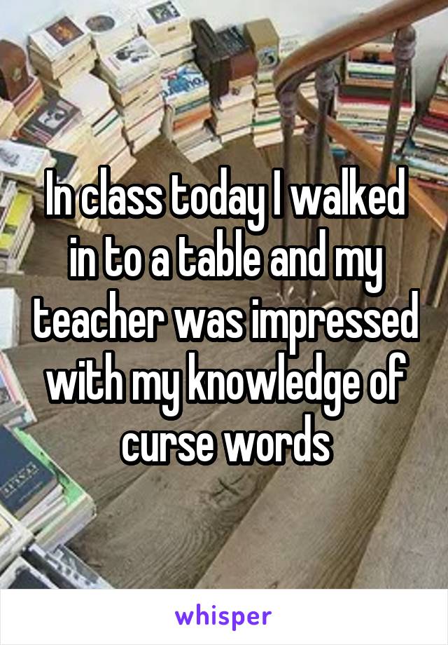 In class today I walked in to a table and my teacher was impressed with my knowledge of curse words