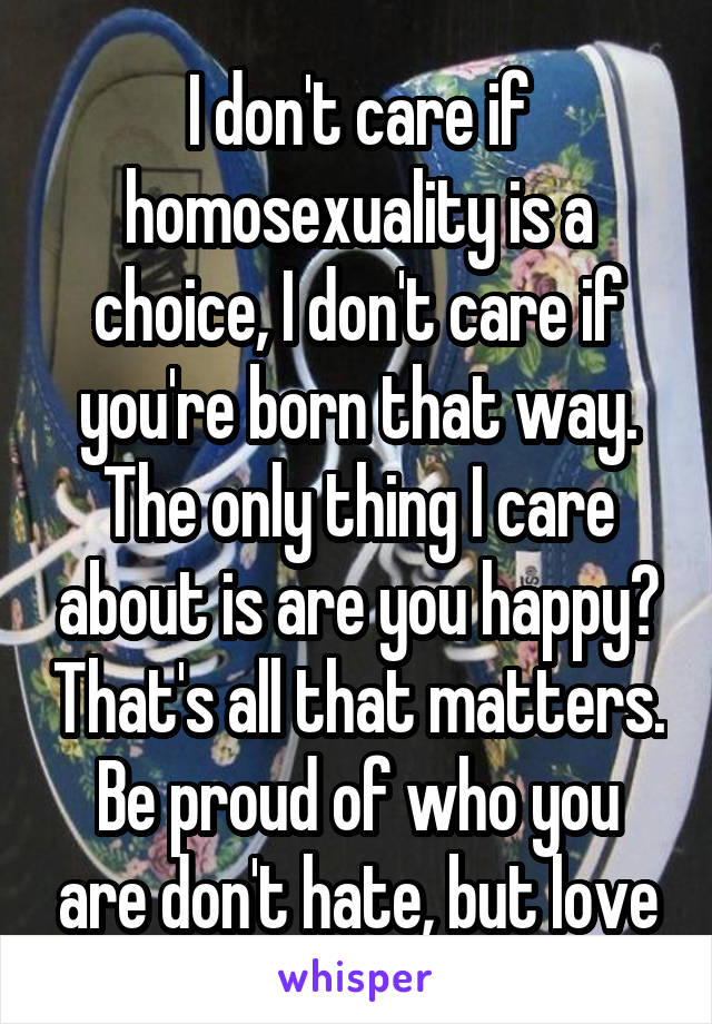 I don't care if homosexuality is a choice, I don't care if you're born that way. The only thing I care about is are you happy? That's all that matters. Be proud of who you are don't hate, but love