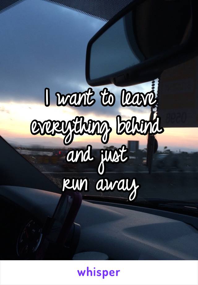 I want to leave everything behind 
and just 
run away