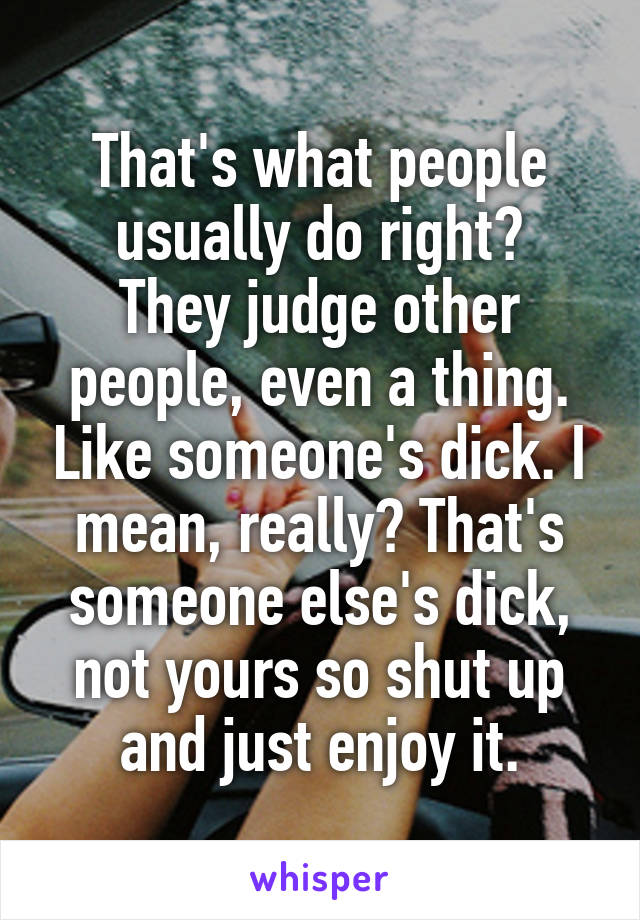 That's what people usually do right?
They judge other people, even a thing. Like someone's dick. I mean, really? That's someone else's dick, not yours so shut up and just enjoy it.