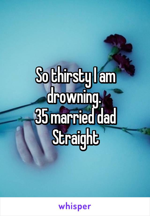So thirsty I am drowning. 
35 married dad
Straight