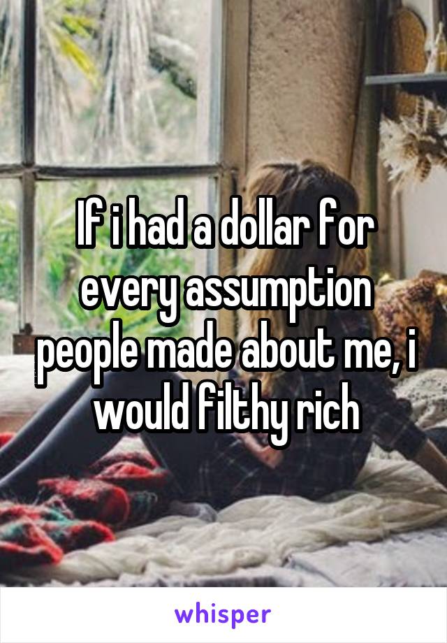 If i had a dollar for every assumption people made about me, i would filthy rich