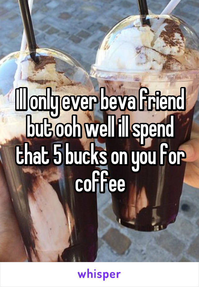 Ill only ever beva friend but ooh well ill spend that 5 bucks on you for coffee