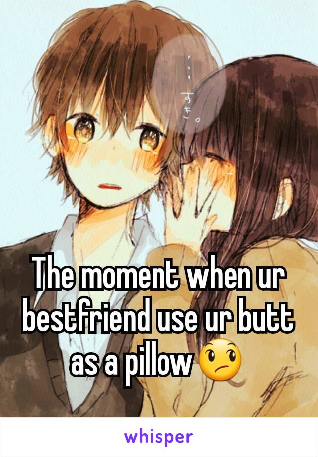 The moment when ur bestfriend use ur butt as a pillow😞