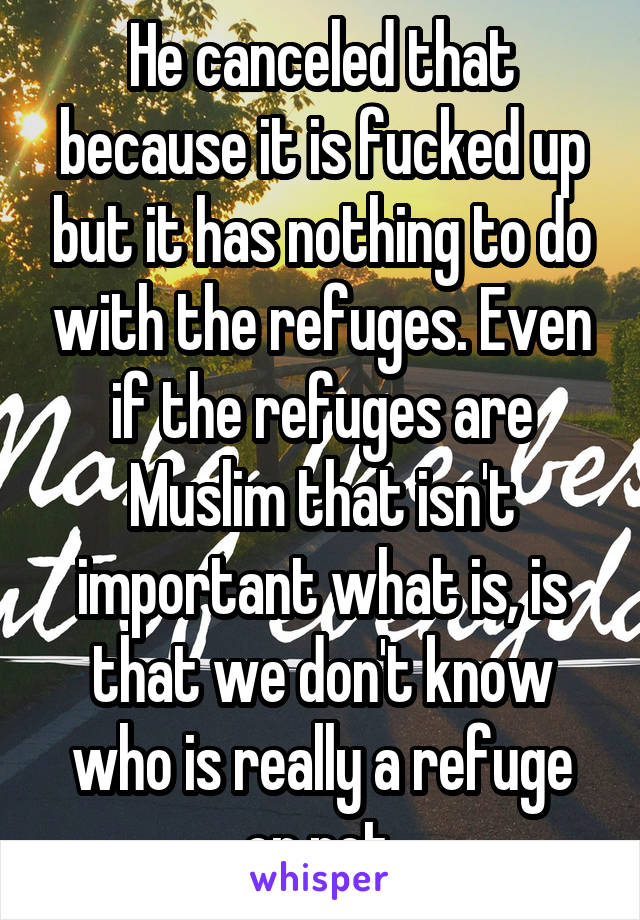 He canceled that because it is fucked up but it has nothing to do with the refuges. Even if the refuges are Muslim that isn't important what is, is that we don't know who is really a refuge or not.