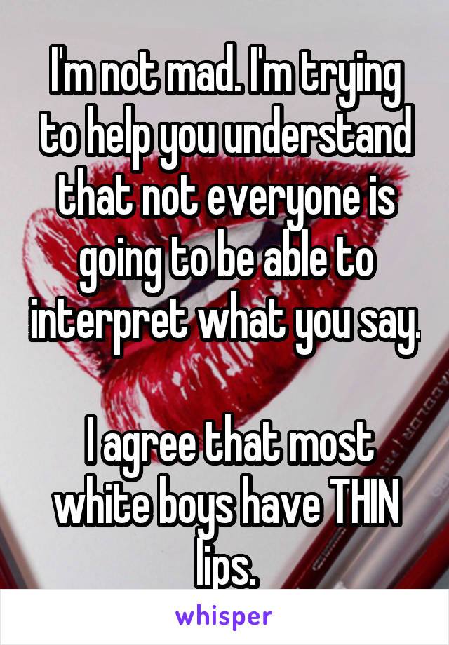 I'm not mad. I'm trying to help you understand that not everyone is going to be able to interpret what you say.

 I agree that most white boys have THIN lips.