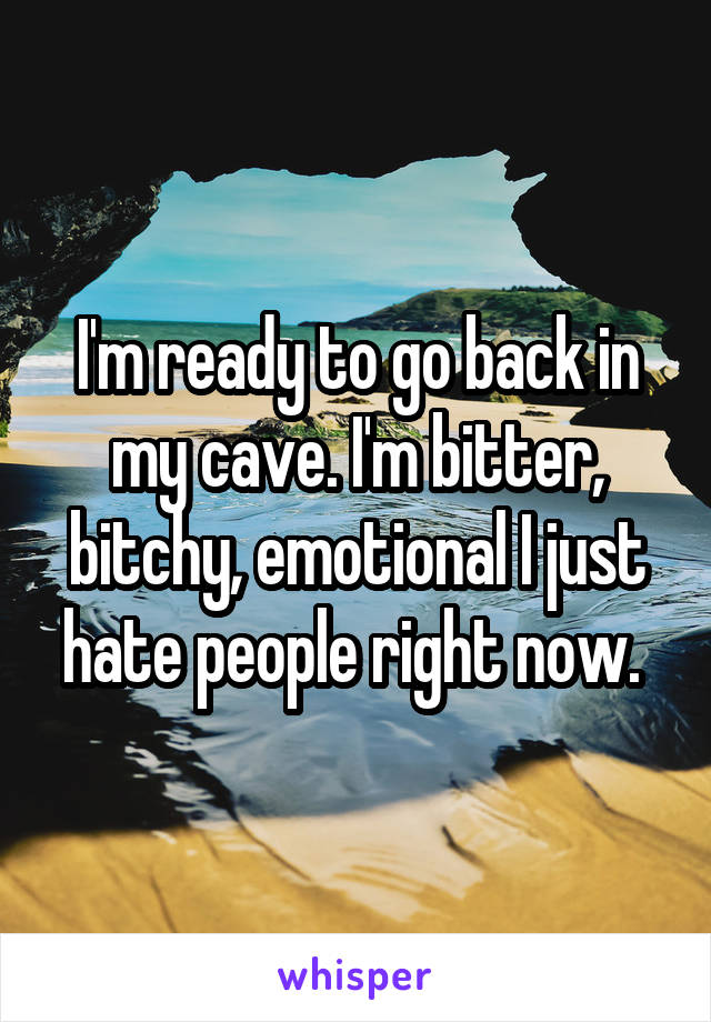 I'm ready to go back in my cave. I'm bitter, bitchy, emotional I just hate people right now. 