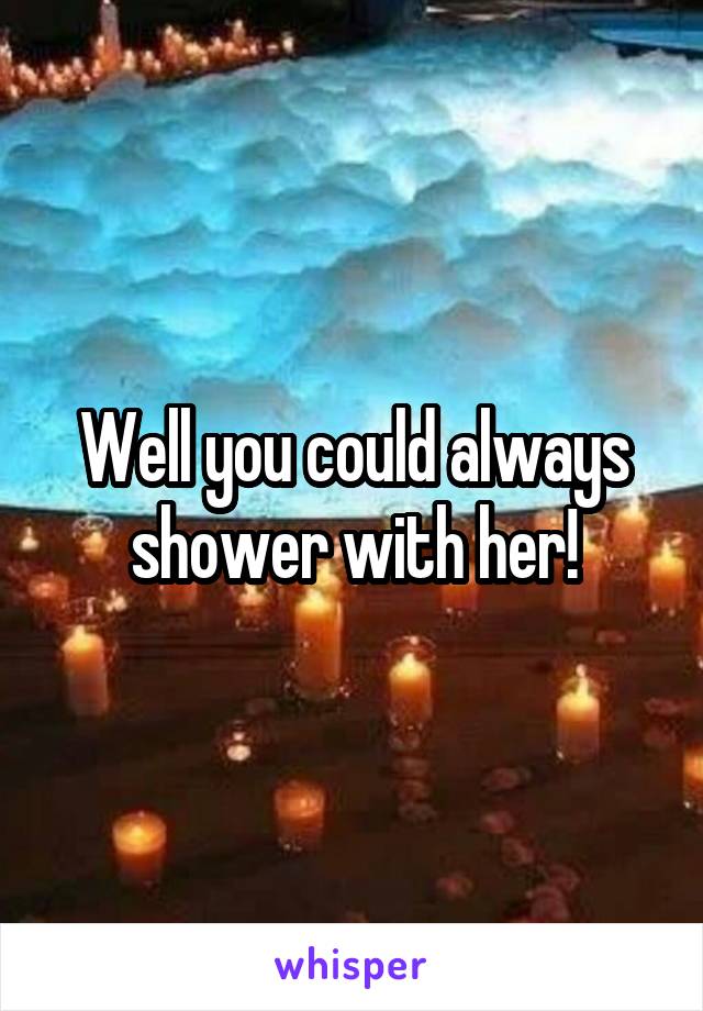 Well you could always shower with her!