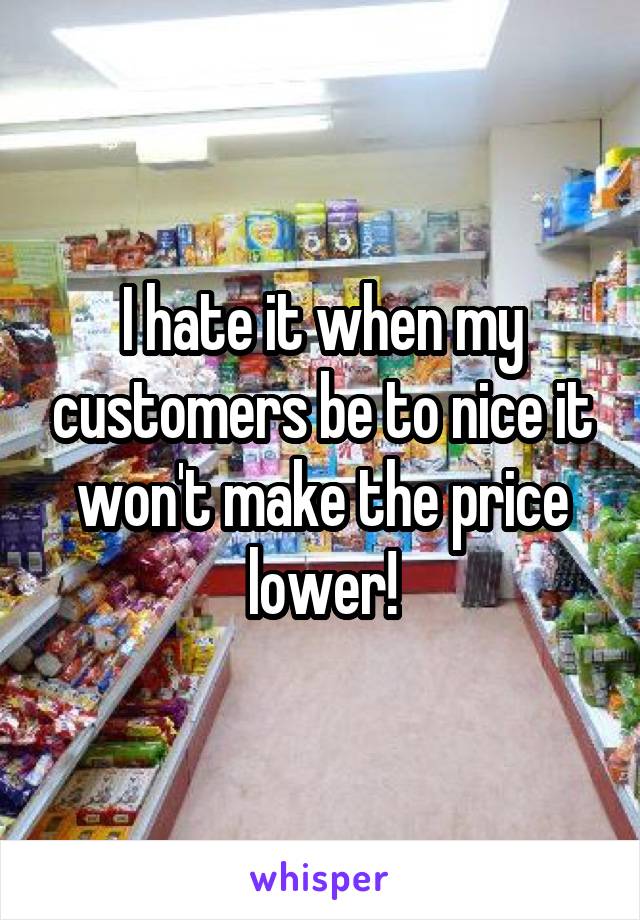 I hate it when my customers be to nice it won't make the price lower!