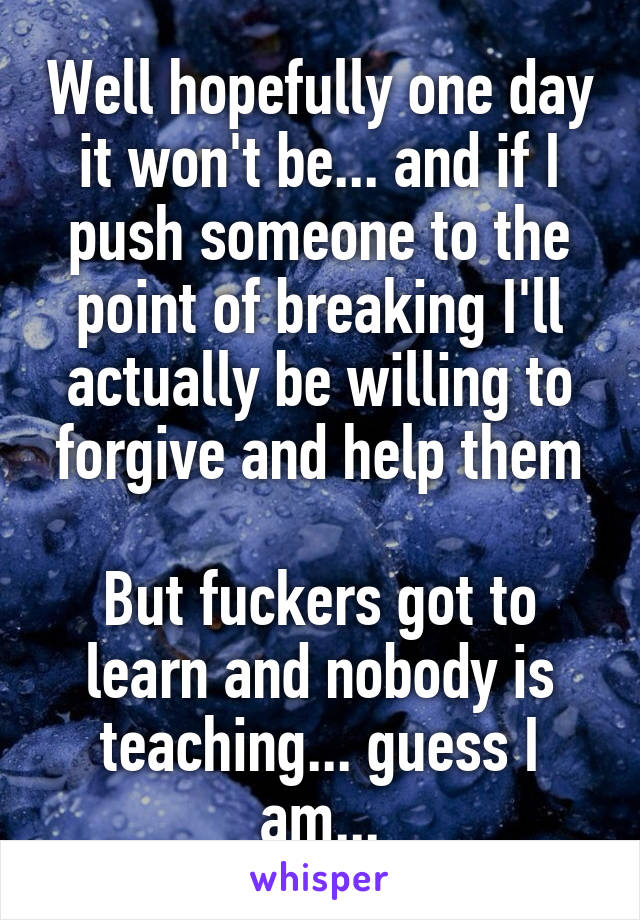 Well hopefully one day it won't be... and if I push someone to the point of breaking I'll actually be willing to forgive and help them

But fuckers got to learn and nobody is teaching... guess I am...
