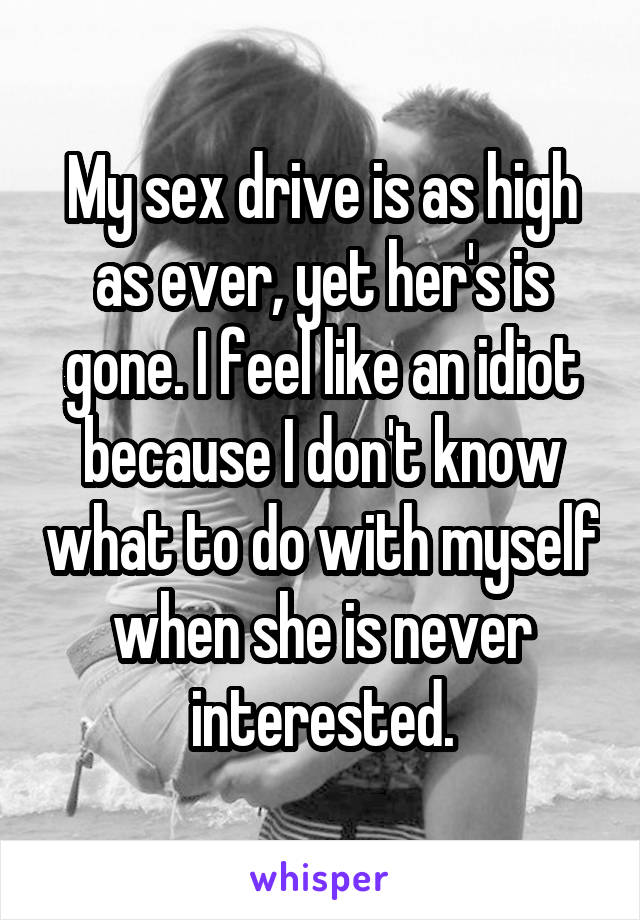 My sex drive is as high as ever, yet her's is gone. I feel like an idiot because I don't know what to do with myself when she is never interested.
