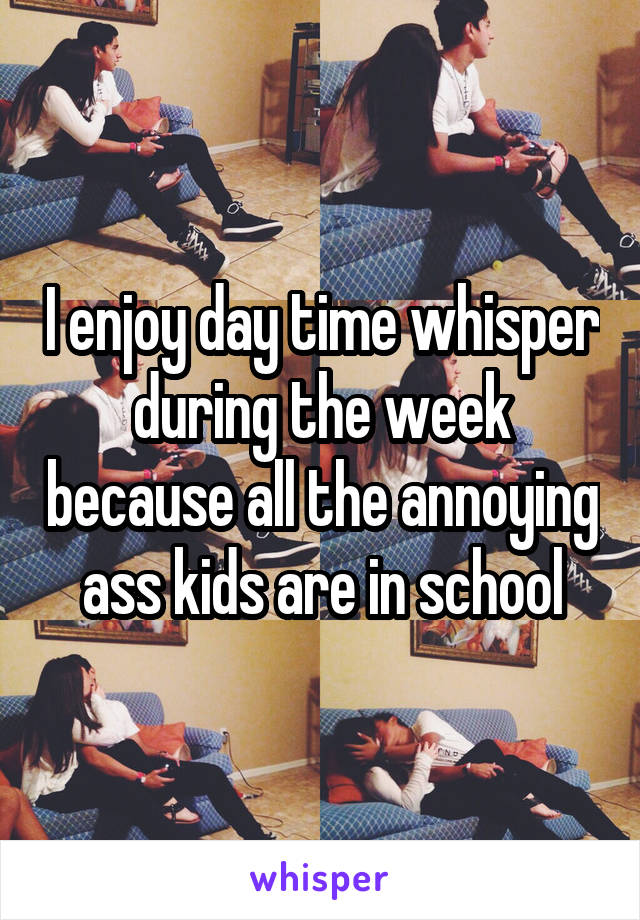 I enjoy day time whisper during the week because all the annoying ass kids are in school
