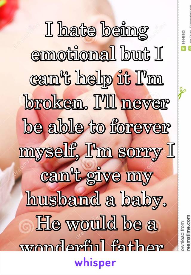I hate being emotional but I can't help it I'm broken. I'll never be able to forever myself, I'm sorry I can't give my husband a baby. He would be a wonderful father. 