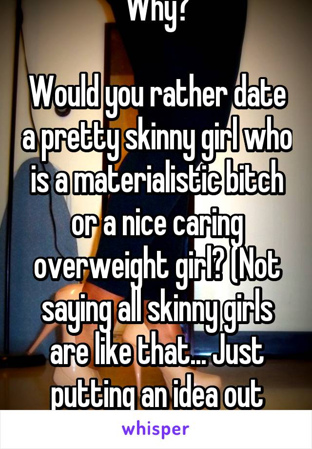 Why?

Would you rather date a pretty skinny girl who is a materialistic bitch or a nice caring overweight girl? (Not saying all skinny girls are like that... Just putting an idea out there)